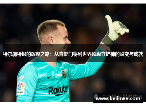 特尔施特根的辉煌之路：从青涩门将到世界顶级守护神的蜕变与成就
