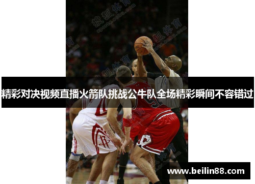 精彩对决视频直播火箭队挑战公牛队全场精彩瞬间不容错过
